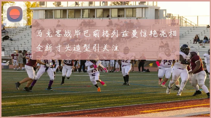马竞客战毕巴前格列兹曼惊艳亮相全新寸头造型引关注