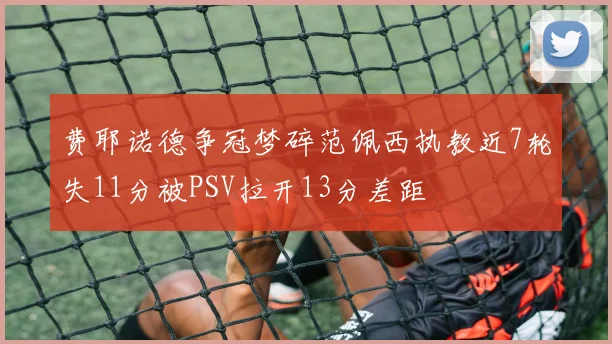 费耶诺德争冠梦碎范佩西执教近7轮失11分被PSV拉开13分差距