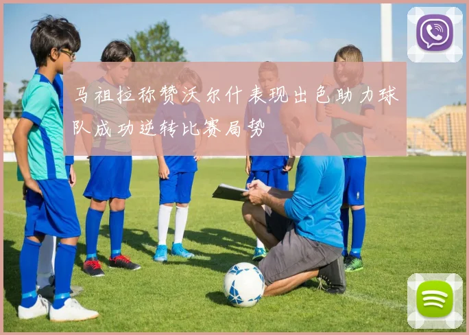 马祖拉称赞沃尔什表现出色助力球队成功逆转比赛局势