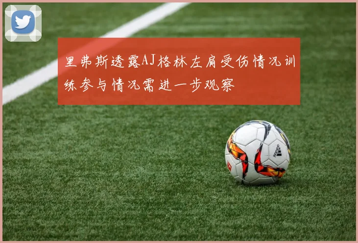 里弗斯透露AJ格林左肩受伤情况训练参与情况需进一步观察