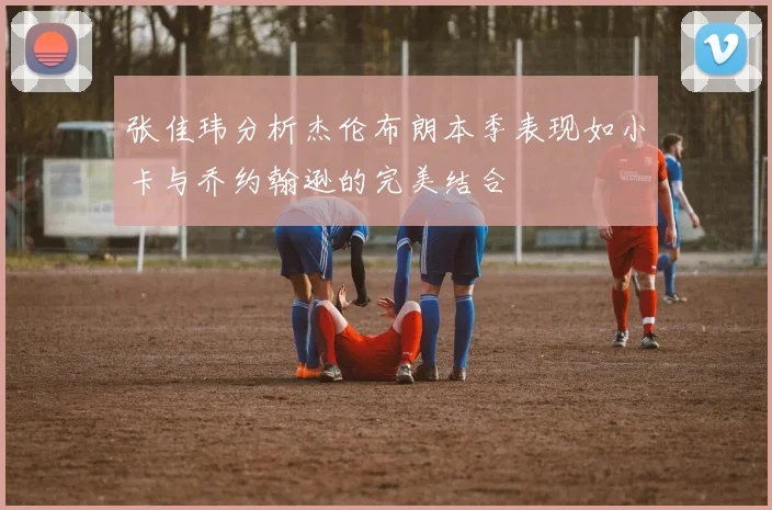 张佳玮分析杰伦布朗本季表现如小卡与乔约翰逊的完美结合