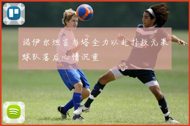 诺伊尔坦言与塔全力以赴扑救无果球队落后心情沉重