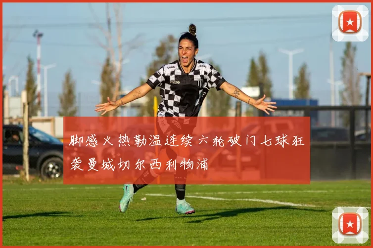 脚感火热勒温连续六轮破门七球狂袭曼城切尔西利物浦