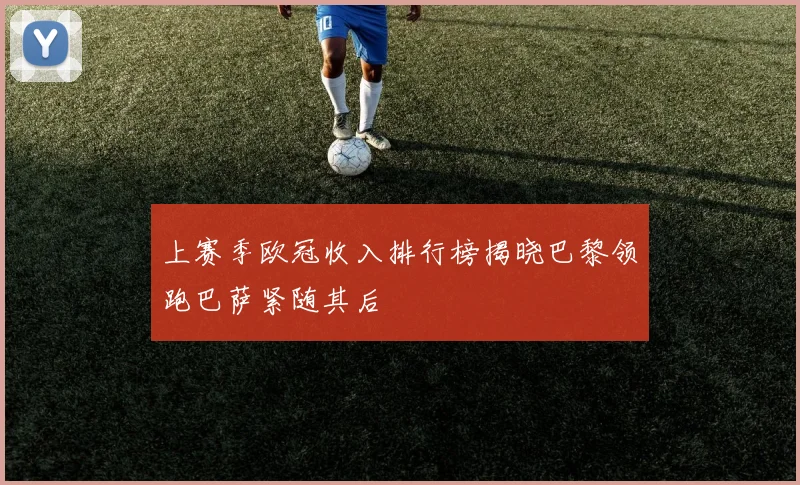 上赛季欧冠收入排行榜揭晓巴黎领跑巴萨紧随其后