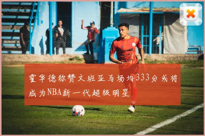 霍华德称赞文班亚马场均333分或将成为NBA新一代超级明星