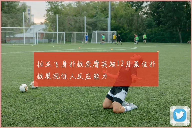 拉亚飞身扑救荣膺英超12月最佳扑救展现惊人反应能力