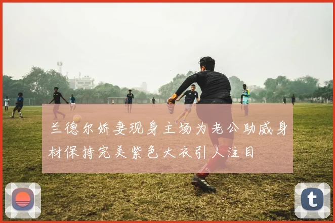 兰德尔娇妻现身主场为老公助威身材保持完美紫色大衣引人注目