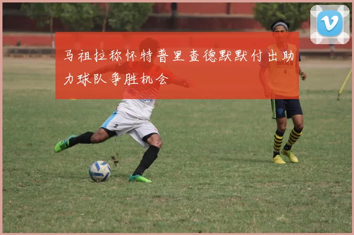 马祖拉称怀特普里查德默默付出助力球队争胜机会