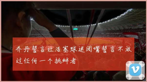 乔丹誓言让活塞球迷闭嘴誓言不放过任何一个挑衅者
