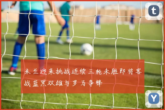 米兰迎来挑战连续三轮未胜即将客战蓝黑双雄与罗马争锋