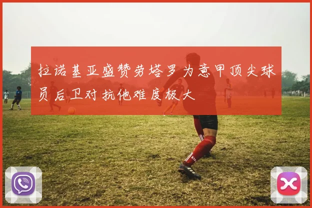 拉诺基亚盛赞劳塔罗为意甲顶尖球员后卫对抗他难度极大