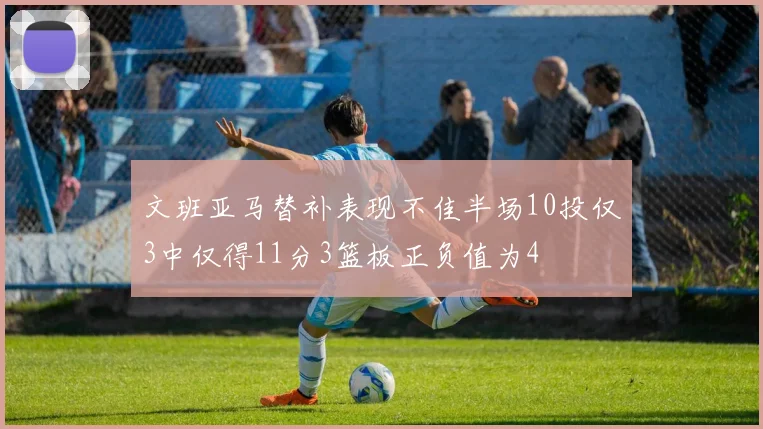 文班亚马替补表现不佳半场10投仅3中仅得11分3篮板正负值为4