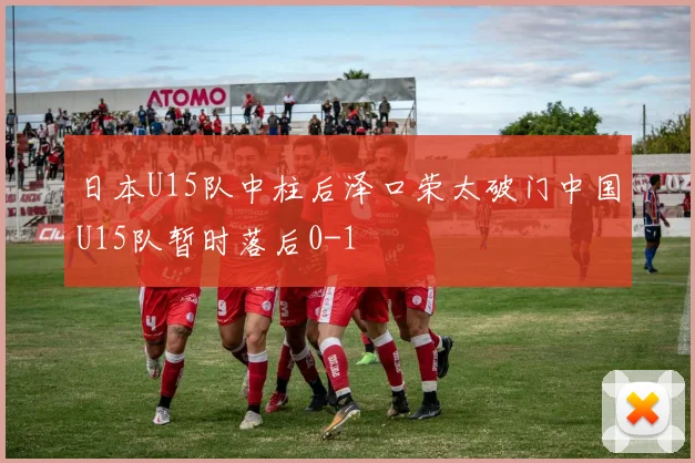 日本U15队中柱后泽口荣太破门中国U15队暂时落后0-1