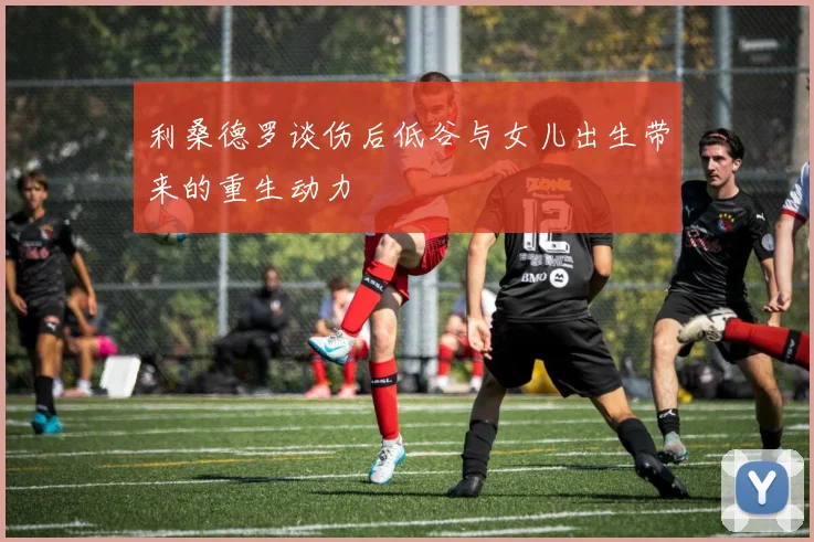 利桑德罗谈伤后低谷与女儿出生带来的重生动力