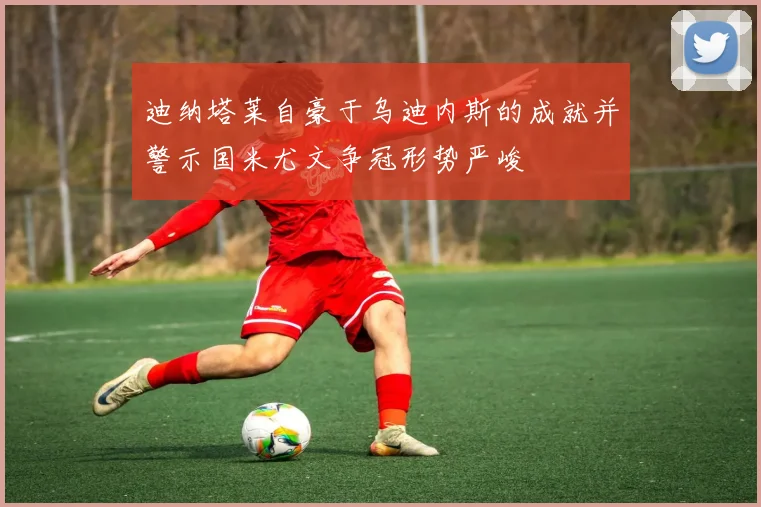 迪纳塔莱自豪于乌迪内斯的成就并警示国米尤文争冠形势严峻