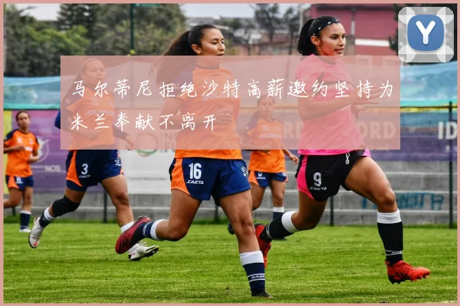 马尔蒂尼拒绝沙特高薪邀约坚持为米兰奉献不离开