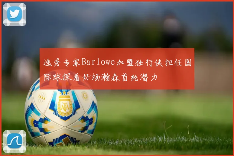 选秀专家Barlowe加盟独行侠担任国际球探看好杨瀚森首轮潜力