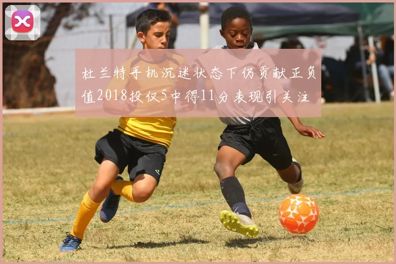 杜兰特手机沉迷状态下仍贡献正负值2018投仅5中得11分表现引关注