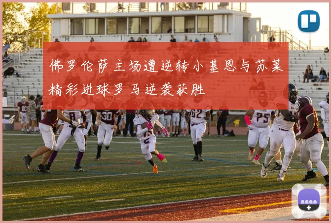 佛罗伦萨主场遭逆转小基恩与苏莱精彩进球罗马逆袭获胜