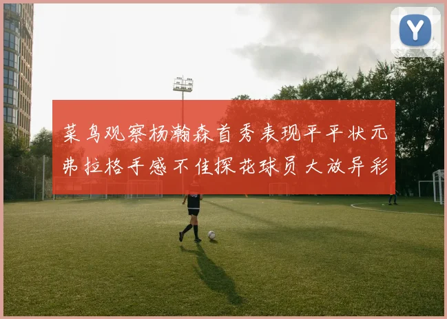 菜鸟观察杨瀚森首秀表现平平状元弗拉格手感不佳探花球员大放异彩砍下34分7篮板
