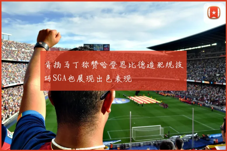 肯扬马丁称赞哈登恩比德造犯规技巧SGA也展现出色表现