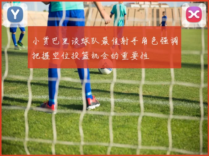 小贾巴里谈球队最佳射手角色强调把握空位投篮机会的重要性