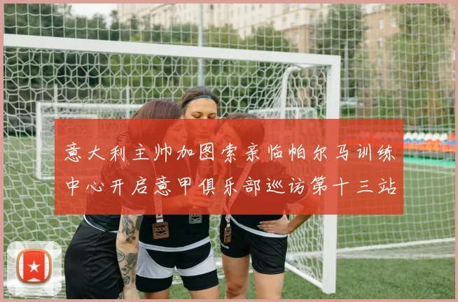 意大利主帅加图索亲临帕尔马训练中心开启意甲俱乐部巡访第十三站