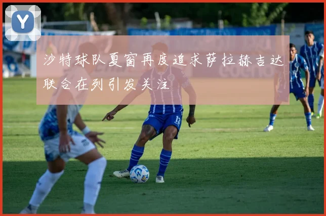 沙特球队夏窗再度追求萨拉赫吉达联合在列引发关注
