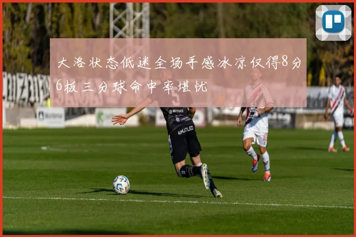 大洛状态低迷全场手感冰凉仅得8分6板三分球命中率堪忧